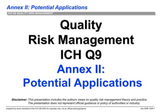 Annex II: Potential Applications
prepared by some members of the ICH Q9 EWG for example only; not an official policy/guidance July 2006, slide 1
ICH Q9 QUALITY RISK MANAGEMENT
Quality
Risk Management
ICH Q9
Annex II:
Potential Applications
Disclaimer: This presentation includes the authors views on quality risk management theory and practice.
The presentation does not represent official guidance or policy of authorities or industry.
 