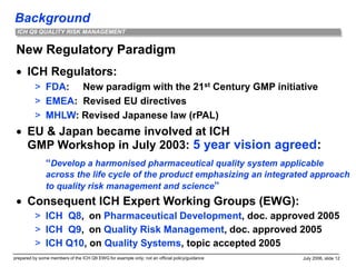 Background
prepared by some members of the ICH Q9 EWG for example only; not an official policy/guidance July 2006, slide 12
ICH Q9 QUALITY RISK MANAGEMENT
New Regulatory Paradigm
 ICH Regulators:
> FDA: New paradigm with the 21st Century GMP initiative
> EMEA: Revised EU directives
> MHLW: Revised Japanese law (rPAL)
 EU & Japan became involved at ICH
GMP Workshop in July 2003: 5 year vision agreed:
“Develop a harmonised pharmaceutical quality system applicable
across the life cycle of the product emphasizing an integrated approach
to quality risk management and science”
 Consequent ICH Expert Working Groups (EWG):
> ICH Q8, on Pharmaceutical Development, doc. approved 2005
> ICH Q9, on Quality Risk Management, doc. approved 2005
> ICH Q10, on Quality Systems, topic accepted 2005
 
