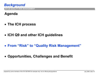 Background
prepared by some members of the ICH Q9 EWG for example only; not an official policy/guidance July 2006, slide 19
ICH Q9 QUALITY RISK MANAGEMENT
Agenda
 The ICH process
 ICH Q9 and other ICH guidelines
 From “Risk” to “Quality Risk Management”
 Opportunities, Challenges and Benefit
 