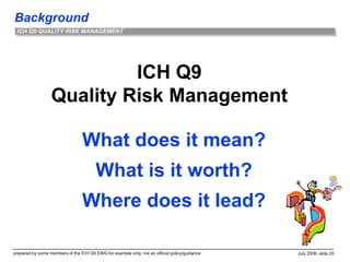 Background
prepared by some members of the ICH Q9 EWG for example only; not an official policy/guidance July 2006, slide 20
ICH Q9 QUALITY RISK MANAGEMENT
ICH Q9
Quality Risk Management
What does it mean?
What is it worth?
Where does it lead?
 