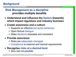 Background
prepared by some members of the ICH Q9 EWG for example only; not an official policy/guidance July 2006, slide 22
ICH Q9 QUALITY RISK MANAGEMENT
Risk Management as a discipline
provides multiple benefits
 Understand and influence the factors (hazards)
which impact regulators and industry business
 Create awareness and a culture
> Supports an effective pro-active behaviour
> Open factual dialogue
> Make decisions traceable and consistent
 Provide assurance
> Risks are adequately managed
> Compliance to external and internal requirements
 Recognise risks at a desired level
> Zero risk not possible
CONSIDERATIONS
 