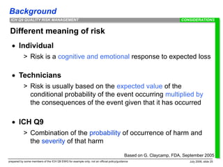Background
prepared by some members of the ICH Q9 EWG for example only; not an official policy/guidance July 2006, slide 25
ICH Q9 QUALITY RISK MANAGEMENT
Different meaning of risk
 Individual
> Risk is a cognitive and emotional response to expected loss
 Technicians
> Risk is usually based on the expected value of the
conditional probability of the event occurring multiplied by
the consequences of the event given that it has occurred
 ICH Q9
> Combination of the probability of occurrence of harm and
the severity of that harm
CONSIDERATIONS
Based on G. Claycamp, FDA, September 2005
 