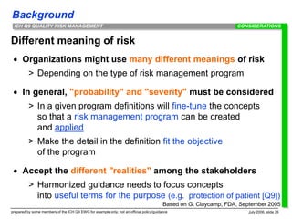 Background
prepared by some members of the ICH Q9 EWG for example only; not an official policy/guidance July 2006, slide 26
ICH Q9 QUALITY RISK MANAGEMENT
Different meaning of risk
 Organizations might use many different meanings of risk
> Depending on the type of risk management program
 In general, "probability" and "severity" must be considered
> In a given program definitions will fine-tune the concepts
so that a risk management program can be created
and applied
> Make the detail in the definition fit the objective
of the program
 Accept the different "realities" among the stakeholders
> Harmonized guidance needs to focus concepts
into useful terms for the purpose (e.g. protection of patient [Q9])
CONSIDERATIONS
Based on G. Claycamp, FDA, September 2005
 