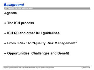 Background
prepared by some members of the ICH Q9 EWG for example only; not an official policy/guidance July 2006, slide 3
ICH Q9 QUALITY RISK MANAGEMENT
Agenda
 The ICH process
 ICH Q9 and other ICH guidelines
 From “Risk” to “Quality Risk Management”
 Opportunities, Challenges and Benefit
 