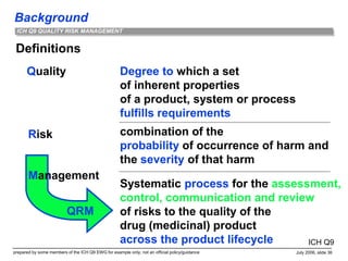 Background
prepared by some members of the ICH Q9 EWG for example only; not an official policy/guidance July 2006, slide 36
ICH Q9 QUALITY RISK MANAGEMENT
Definitions
Quality
Risk
Degree to which a set
of inherent properties
of a product, system or process
fulfills requirements
combination of the
probability of occurrence of harm and
the severity of that harm
Systematic process for the assessment,
control, communication and review
of risks to the quality of the
drug (medicinal) product
across the product lifecycle
Management
QRM
ICH Q9
 