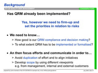 Background
prepared by some members of the ICH Q9 EWG for example only; not an official policy/guidance July 2006, slide 37
ICH Q9 QUALITY RISK MANAGEMENT
Has QRM already been implemented?
Yes, however we need to firm-up and
set the priorities in relation to risks
 We need to know…
> How good is our QRM compliance and decision making?
> To what extent QRM has to be implemented or formalised?
 An then focus efforts and communicate in order to…
> Avoid duplication of effort and to align initiatives
> Develop scope by using different viewpoints
e.g. from management, internal and external customers
CONSIDERATIONS
 
