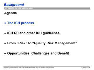 Background
prepared by some members of the ICH Q9 EWG for example only; not an official policy/guidance July 2006, slide 4
ICH Q9 QUALITY RISK MANAGEMENT
Agenda
 The ICH process
 ICH Q9 and other ICH guidelines
 From “Risk” to “Quality Risk Management”
 Opportunities, Challenges and Benefit
 