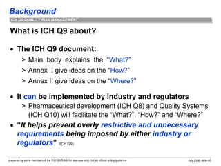 Background
prepared by some members of the ICH Q9 EWG for example only; not an official policy/guidance July 2006, slide 40
ICH Q9 QUALITY RISK MANAGEMENT
What is ICH Q9 about?
 The ICH Q9 document:
> Main body explains the “What?”
> Annex I give ideas on the “How?”
> Annex II give ideas on the “Where?”
 It can be implemented by industry and regulators
> Pharmaceutical development (ICH Q8) and Quality Systems
(ICH Q10) will facilitate the “What?”, “How?” and “Where?”
 “It helps prevent overly restrictive and unnecessary
requirements being imposed by either industry or
regulators” (ICH Q9)
 