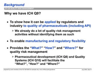 Background
prepared by some members of the ICH Q9 EWG for example only; not an official policy/guidance July 2006, slide 41
ICH Q9 QUALITY RISK MANAGEMENT
Why we have ICH Q9?
 To show how it can be applied by regulators and
industry to quality of pharmaceuticals (including API)
> We already do a lot of quality risk management
activities without identifying them as such
 To enable manufacturing and regulatory flexibility
 Provides the “What?” “How?” and “Where?” for
quality risk management
> Pharmaceutical development (ICH Q8) and Quality
Systems (ICH Q10) will facilitate the
“What?”, “How?” and “Where?”
 