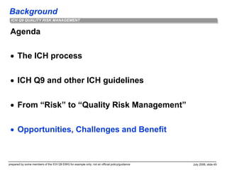 Background
prepared by some members of the ICH Q9 EWG for example only; not an official policy/guidance July 2006, slide 45
ICH Q9 QUALITY RISK MANAGEMENT
Agenda
 The ICH process
 ICH Q9 and other ICH guidelines
 From “Risk” to “Quality Risk Management”
 Opportunities, Challenges and Benefit
 