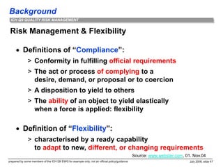 Background
prepared by some members of the ICH Q9 EWG for example only; not an official policy/guidance July 2006, slide 47
ICH Q9 QUALITY RISK MANAGEMENT
Risk Management & Flexibility
 Definitions of “Compliance”:
> Conformity in fulfilling official requirements
> The act or process of complying to a
desire, demand, or proposal or to coercion
> A disposition to yield to others
> The ability of an object to yield elastically
when a force is applied: flexibility
 Definition of “Flexibility”:
> characterised by a ready capability
to adapt to new, different, or changing requirements
Source: www.webster.com, 01. Nov.04
 