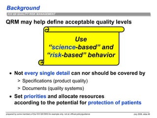Background
prepared by some members of the ICH Q9 EWG for example only; not an official policy/guidance July 2006, slide 48
ICH Q9 QUALITY RISK MANAGEMENT
QRM may help define acceptable quality levels
 Not every single detail can nor should be covered by
> Specifications (product quality)
> Documents (quality systems)
 Set priorities and allocate resources
according to the potential for protection of patients
Use
“science-based” and
“risk-based” behavior
 