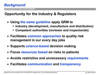 Background
prepared by some members of the ICH Q9 EWG for example only; not an official policy/guidance July 2006, slide 49
ICH Q9 QUALITY RISK MANAGEMENT
Opportunity for the Industry & Regulators
 Using the same guideline apply QRM to
> Industry (development, manufacture and distribution)
> Competent authorities (reviewer and inspectorate)
 Facilitates common approaches to quality risk
management in our every day jobs
 Supports science-based decision making
 Focus resources based on risks to patients
 Avoids restrictive and unnecessary requirements
 Facilitates communication and transparency
 