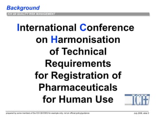Background
prepared by some members of the ICH Q9 EWG for example only; not an official policy/guidance July 2006, slide 5
ICH Q9 QUALITY RISK MANAGEMENT
International Conference
on Harmonisation
of Technical
Requirements
for Registration of
Pharmaceuticals
for Human Use
 