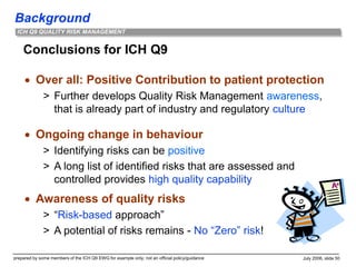 Background
prepared by some members of the ICH Q9 EWG for example only; not an official policy/guidance July 2006, slide 50
ICH Q9 QUALITY RISK MANAGEMENT
Conclusions for ICH Q9
 Over all: Positive Contribution to patient protection
> Further develops Quality Risk Management awareness,
that is already part of industry and regulatory culture
 Ongoing change in behaviour
> Identifying risks can be positive
> A long list of identified risks that are assessed and
controlled provides high quality capability
 Awareness of quality risks
> “Risk-based approach”
> A potential of risks remains - No “Zero” risk!
 