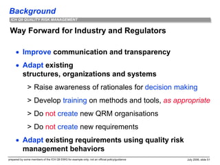 Background
prepared by some members of the ICH Q9 EWG for example only; not an official policy/guidance July 2006, slide 51
ICH Q9 QUALITY RISK MANAGEMENT
Way Forward for Industry and Regulators
 Improve communication and transparency
 Adapt existing
structures, organizations and systems
> Raise awareness of rationales for decision making
> Develop training on methods and tools, as appropriate
> Do not create new QRM organisations
> Do not create new requirements
 Adapt existing requirements using quality risk
management behaviors
 