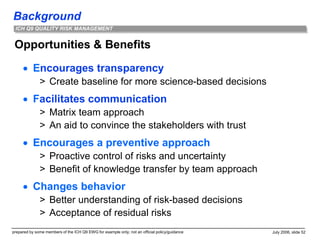 Background
prepared by some members of the ICH Q9 EWG for example only; not an official policy/guidance July 2006, slide 52
ICH Q9 QUALITY RISK MANAGEMENT
Opportunities & Benefits
 Encourages transparency
> Create baseline for more science-based decisions
 Facilitates communication
> Matrix team approach
> An aid to convince the stakeholders with trust
 Encourages a preventive approach
> Proactive control of risks and uncertainty
> Benefit of knowledge transfer by team approach
 Changes behavior
> Better understanding of risk-based decisions
> Acceptance of residual risks
 