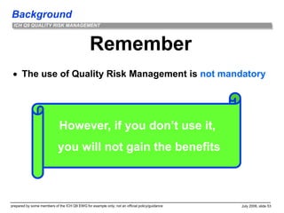 Background
prepared by some members of the ICH Q9 EWG for example only; not an official policy/guidance July 2006, slide 53
ICH Q9 QUALITY RISK MANAGEMENT
Remember
 The use of Quality Risk Management is not mandatory
However, if you don’t use it,
you will not gain the benefits
 