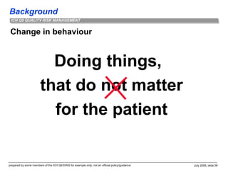 Background
prepared by some members of the ICH Q9 EWG for example only; not an official policy/guidance July 2006, slide 56
ICH Q9 QUALITY RISK MANAGEMENT
Change in behaviour
Doing things,
that do not matter
for the patient
 