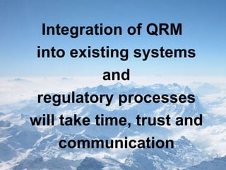 Background
prepared by some members of the ICH Q9 EWG for example only; not an official policy/guidance July 2006, slide 57
ICH Q9 QUALITY RISK MANAGEMENT
Integration of QRM
into existing systems
and
regulatory processes
will take time, trust and
communication
 