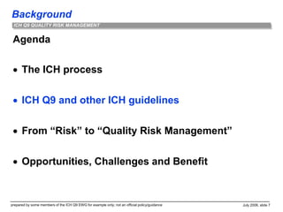 Background
prepared by some members of the ICH Q9 EWG for example only; not an official policy/guidance July 2006, slide 7
ICH Q9 QUALITY RISK MANAGEMENT
Agenda
 The ICH process
 ICH Q9 and other ICH guidelines
 From “Risk” to “Quality Risk Management”
 Opportunities, Challenges and Benefit
 