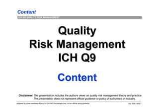 Content
prepared by some members of the ICH Q9 EWG for example only; not an official policy/guidance July 2006, slide 1
ICH Q9 QUALITY RISK MANAGEMENT
QualityQuality
Risk ManagementRisk Management
ICH Q9ICH Q9
ContentContent
Disclaimer: This presentation includes the authors views on quality risk management theory and practice.
The presentation does not represent official guidance or policy of authorities or industry.
 