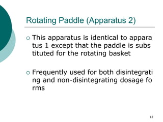 12
Rotating Paddle (Apparatus 2)
 This apparatus is identical to appara
tus 1 except that the paddle is subs
tituted for the rotating basket
 Frequently used for both disintegrati
ng and non-disintegrating dosage fo
rms
 