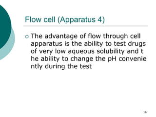 16
Flow cell (Apparatus 4)
 The advantage of flow through cell
apparatus is the ability to test drugs
of very low aqueous solubility and t
he ability to change the pH convenie
ntly during the test
 