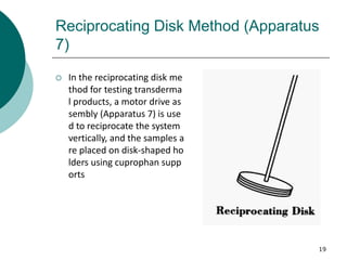 19
Reciprocating Disk Method (Apparatus
7)
 In the reciprocating disk me
thod for testing transderma
l products, a motor drive as
sembly (Apparatus 7) is use
d to reciprocate the system
vertically, and the samples a
re placed on disk-shaped ho
lders using cuprophan supp
orts
 