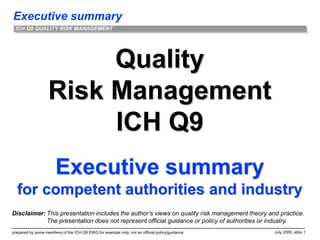 Executive summary
prepared by some members of the ICH Q9 EWG for example only; not an official policy/guidance July 2006, slide 1
ICH Q9 QUALITY RISK MANAGEMENT
Quality
Risk Management
ICH Q9
Executive summary
for competent authorities and industry
Disclaimer: This presentation includes the author’s views on quality risk management theory and practice.
The presentation does not represent official guidance or policy of authorities or industry.
 