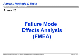 Annex I: Methods & Tools
prepared by some members of the ICH Q9 EWG for example only; not an official policy/guidance July 2006, slide 1
ICH Q9 QUALITY RISK MANAGEMENT
Annex I.2
Failure Mode
Effects Analysis
(FMEA)
 