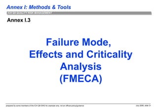 Annex I: Methods & Tools
prepared by some members of the ICH Q9 EWG for example only; not an official policy/guidance July 2006, slide 31
ICH Q9 QUALITY RISK MANAGEMENT
Annex I.3
Failure Mode,
Effects and Criticality
Analysis
(FMECA)
 