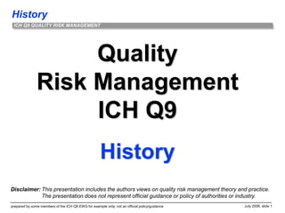 History
prepared by some members of the ICH Q9 EWG for example only; not an official policy/guidance July 2006, slide 1
ICH Q9 QUALITY RISK MANAGEMENT
Quality
Risk Management
ICH Q9
History
Disclaimer: This presentation includes the authors views on quality risk management theory and practice.
The presentation does not represent official guidance or policy of authorities or industry.
 