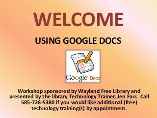 WELCOME
Workshop sponsored by Wayland Free Library and
presented by the library Technology Trainer, Jen Farr. Call
585-728-5380 if you would like additional (free)
technology training(s) by appointment.
USING GOOGLE DOCS
 