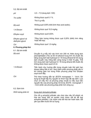 QCVN 4-7 : 2010/BYT
8
5.2. Độ tinh khiết
pH 4,5 7,5 (dung dịch 1/20)
Tro sulfat Không được quá 0,1 %.
Thử 5 g mẫu
Độ acid Không quá 0,05% kl/kl (tính theo acid acetic).
1,4-Dioxan Không được quá 10,0 mg/kg.
Ethylen oxyd Không được quá 0,02%
Ethylen glycol và
diethylen glycol
Tổng hàm lượng không được quá 0,25% (kl/kl) tính riêng
hoặc kết hợp.
Chì Không được quá 1,0 mg/kg
6. Phƣơng pháp thử
6.1. Độ tinh khiết
Độ acid Chuyển 6 g mẫu thử vào bình nón 250 ml, thêm dung dịch
phenolphtalein (TS) và 50 ml ethanol trung tính rồi chuẩn độ
bằng dung dịch kali hydroxyd 0,1 N trong ethanol tới khi dung
dịch chuyển màu hồng bền vững trong ít nhất 15 giây. Thể
tích dung dịch kali hydroxyd 0,1 N trong ethanol để chuẩn độ
không được được quá 0,5 ml.
1,4-Dioxan Tiến hành như hướng dẫn trong chuyên luận thử giới hạn
dioxan bằng Sắc kí khí. Xem thêm phần phương pháp sắc kí
khí không gian hơi trong Phần phương pháp thử Ethylen
oxyd dưới đây.
Chì Thử theo hướng dẫn tại JECFA monograph 1 - Vol.4. Sử
dụng kỹ thuật hấp thụ nguyên tử thích hợp để xác định. Lựa
chọn cỡ mẫu thử và phương pháp chuẩn bị mẫu dựa trên
nguyên tắc của phương pháp mô tả tại JECFA monograph 1
- Vol.4 phần các phương pháp phân tích công cụ).
6.2. Định tính
Khối lượng phân tử Dung dịch Anhydrid phthalic
Cho 49 g anhydrid phthalic vào chai màu nâu hổ phách và
hòa tan trong 300 ml pyridin (mới được cất lại để loại
anhydrid phthalic). Lắc mạnh chai để hòa tan hoàn toàn. Để
yên qua đêm trước khi sử dụng.
 