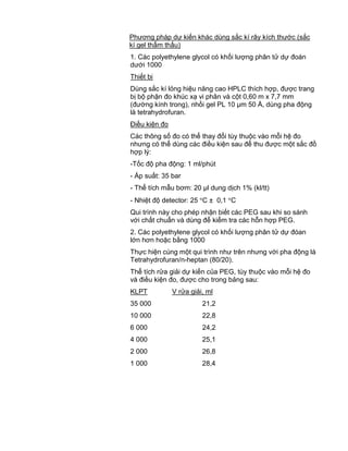 QCVN 4-7 : 2010/BYT
10
Phương pháp dự kiến khác dùng sắc kí rây kích thước (sắc
kí gel thẩm thấu)
1. Các polyethylene glycol có khối lượng phân tử dự đoán
dưới 1000
Thiết bị
Dùng sắc kí lỏng hiệu năng cao HPLC thích hợp, được trang
bị bộ phận đo khúc xạ vi phân và cột 0,60 m x 7,7 mm
(đường kính trong), nhồi gel PL 10 µm 50 Å, dùng pha động
là tetrahydrofuran.
Điều kiện đo
Các thông số đo có thể thay đổi tùy thuộc vào mỗi hệ đo
nhưng có thể dùng các điều kiện sau để thu được một sắc đồ
hợp lý:
-Tốc độ pha động: 1 ml/phút
- Áp suất: 35 bar
- Thể tích mẫu bơm: 20 µl dung dịch 1% (kl/tt)
- Nhiệt độ detector: 25 C ± 0,1 C
Qui trình này cho phép nhận biết các PEG sau khi so sánh
với chất chuẩn và dùng để kiểm tra các hỗn hợp PEG.
2. Các polyethylene glycol có khối lượng phân tử dự đóan
lớn hơn hoặc bằng 1000
Thực hiện cùng một qui trình như trên nhưng với pha động là
Tetrahydrofuran/n-heptan (80/20).
Thể tích rửa giải dự kiến của PEG, tùy thuộc vào mỗi hệ đo
và điều kiện đo, được cho trong bảng sau:
KLPT V rửa giải, ml
35 000 21,2
10 000 22,8
6 000 24,2
4 000 25,1
2 000 26,8
1 000 28,4
 