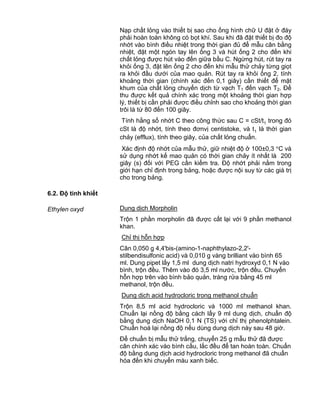 QCVN 4-7 : 2010/BYT
12
Nạp chất lỏng vào thiết bị sao cho ống hình chữ U đặt ở đáy
phải hoàn toàn không có bọt khí. Sau khi đã đặt thiết bị đo độ
nhớt vào bình điều nhiệt trong thời gian đủ để mẫu cân bằng
nhiệt, đặt một ngón tay lên ống 3 và hút ống 2 cho đến khi
chất lỏng được hút vào đến giữa bầu C. Ngừng hút, rút tay ra
khỏi ống 3, đặt lên ống 2 cho đến khi mẫu thử chảy từng giọt
ra khỏi đầu dưới của mao quản. Rút tay ra khỏi ống 2, tính
khoảng thời gian (chính xác đến 0,1 giây) cần thiết để mặt
khum của chất lỏng chuyển dịch từ vạch T1 đến vạch T2. Để
thu được kết quả chính xác trong một khoảng thời gian hợp
lý, thiết bị cần phải được điều chỉnh sao cho khoảng thời gian
trôi là từ 80 đến 100 giây.
Tính hằng số nhớt C theo công thức sau C = cSt/t1 trong đó
cSt là độ nhớt, tính theo đơnvị centistoke, và t1 là thời gian
chảy (efflux), tính theo giây, của chất lỏng chuẩn.
Xác định độ nhớt của mẫu thử, giữ nhiệt độ ở 100±0,3 C và
sử dụng nhớt kế mao quản có thời gian chảy ít nhất là 200
giây (s) đối với PEG cần kiểm tra. Độ nhớt phải nằm trong
giới hạn chỉ định trong bảng, hoặc được nội suy từ các giá trị
cho trong bảng.
6.2. Độ tinh khiết
Ethylen oxyd Dung dịch Morpholin
Trộn 1 phần morpholin đã được cất lại với 9 phần methanol
khan.
Chỉ thị hỗn hợp
Cân 0,050 g 4,4'bis-(amino-1-naphthylazo-2,2'-
stilbendisulfonic acid) và 0,010 g vàng brilliant vào bình 65
ml. Dung pipet lấy 1,5 ml dung dịch natri hydroxyd 0,1 N vào
bình, trộn đều. Thêm vào đó 3,5 ml nước, trộn đều. Chuyển
hỗn hợp trên vào bình bảo quản, tráng rửa bằng 45 ml
methanol, trộn đều.
Dung dịch acid hydrocloric trong methanol chuẩn
Trộn 8,5 ml acid hydrocloric và 1000 ml methanol khan.
Chuẩn lại nồng độ bằng cách lấy 9 ml dung dịch, chuẩn độ
bằng dung dịch NaOH 0,1 N (TS) với chỉ thị phenolphtalein.
Chuẩn hoá lại nồng độ nếu dùng dung dịch này sau 48 giờ.
Để chuẩn bị mẫu thử trắng, chuyển 25 g mẫu thử đã được
cân chính xác vào bình cầu, lắc đều để tan hoàn toàn. Chuẩn
độ bằng dung dịch acid hydrocloric trong methanol đã chuẩn
hóa đến khi chuyển màu xanh biếc.
 