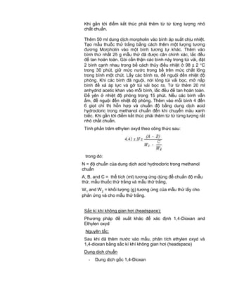 QCVN 4-7 : 2010/BYT
13
Khi gần tới điểm kết thúc phải thêm từ từ từng lượng nhỏ
chất chuẩn.
Thêm 50 ml dung dịch morpholin vào bình áp suất chịu nhiệt.
Tạo mẫu thuốc thử trắng bằng cách thêm một lượng tương
đương Morpholin vào một bình tương tự khác. Thêm vào
bình thứ nhất 25 g mẫu thử đã được cân chính xác, lắc đều
để tan hoàn toàn. Gói cẩn thận các bình này trong túi vải, đặt
2 bình cạnh nhau trong bể cách thủy điều nhiệt ở 98 ± 2 C
trong 30 phút, giữ mức nước trong bể trên mức chất lỏng
trong bình một chút. Lấy các bình ra, để nguội đến nhiệt độ
phòng. Khi các bình đã nguội, nới lỏng túi vải bọc, mở nắp
bình để xả áp lực và gỡ túi vải bọc ra. Từ từ thêm 20 ml
anhydrid acetic khan vào mỗi bình, lắc đều để tan hoàn toàn.
Để yên ở nhiệt độ phòng trong 15 phút. Nếu các bình vẫn
ấm, để nguội đến nhiệt độ phòng. Thêm vào mỗi bình 4 đến
6 giọt chỉ thị hỗn hợp và chuẩn độ bằng dung dịch acid
hydrocloric trong methanol chuẩn đến khi chuyển màu xanh
biếc. Khi gần tới điểm kết thúc phải thêm từ từ từng lượng rất
nhỏ chất chuẩn.
Tính phần trăm ethylen oxyd theo công thức sau:
trong đó:
N = độ chuẩn của dung dịch acid hydrocloric trong methanol
chuẩn
A, B, and C = thể tích (ml) tương ứng dùng để chuẩn độ mẫu
thử, mẫu thuốc thử trắng và mẫu thử trắng,
W1 and W2 = khối lượng (g) tương ứng của mẫu thử lấy cho
phản ứng và cho mẫu thử trắng.
Sắc kí khí không gian hơi (headspace):
Phương pháp đề xuất khác để xác định 1,4-Dioxan and
Ethylen oxyd
Nguyên tắc:
Sau khi đã thêm nước vào mẫu, phân tích ethylen oxyd và
1,4-dioxan bằng sắc kí khí không gian hơi (headspace)
Dung dịch chuẩn
- Dung dịch gốc 1,4-Dioxan
 
