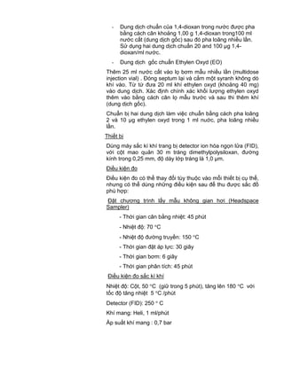 QCVN 4-7 : 2010/BYT
14
- Dung dịch chuẩn của 1,4-dioxan trong nước được pha
bằng cách cân khoảng 1,00 g 1,4-dioxan trong100 ml
nước cất (dung dịch gốc) sau đó pha loãng nhiều lần.
Sử dụng hai dung dịch chuẩn 20 and 100 µg 1,4-
dioxan/ml nước.
- Dung dịch gốc chuẩn Ethylen Oxyd (EO)
Thêm 25 ml nước cất vào lọ bơm mẫu nhiều lần (multidose
injection vial) . Đóng septum lại và cắm một syranh không dò
khí vào. Từ từ đưa 20 ml khí ethylen oxyd (khoảng 40 mg)
vào dung dịch. Xác định chính xác khối lượng ethylen oxyd
thêm vào bằng cách cân lọ mẫu trước và sau thi thêm khí
(dung dịch gốc).
Chuẩn bị hai dung dịch làm việc chuẩn bằng cách pha loãng
2 và 10 µg ethylen oxyd trong 1 ml nuớc, pha loãng nhiều
lần.
Thiết bị
Dùng máy sắc kí khí trang bị detector ion hóa ngọn lửa (FID),
với cột mao quản 30 m tráng dimethylpolysiloxan, đường
kính trong 0,25 mm, độ dày lớp tráng là 1,0 µm.
Điều kiện đo
Điều kiện đo có thể thay đổi tùy thuộc vào mỗi thiết bị cụ thể,
nhưng có thể dùng những điều kiện sau để thu được sắc đồ
phù hợp:
Đặt chương trình lấy mẫu không gian hơi (Headspace
Sampler)
- Thời gian cân bằng nhiệt: 45 phút
- Nhiệt độ: 70 C
- Nhiệt độ đường truyền: 150 C
- Thời gian đặt áp lực: 30 giây
- Thời gian bơm: 6 giây
- Thời gian phân tích: 45 phút
Điều kiện đo sắc kí khí
Nhiệt độ: Cột, 50 C (giữ trong 5 phút), tăng lên 180 C với
tốc độ tăng nhiệt 5 C /phút
Detector (FID): 250 C
Khí mang: Heli, 1 ml/phút
Áp suất khí mang : 0,7 bar
 