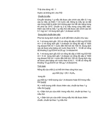 QCVN 4-7 : 2010/BYT
15
Tỉ lệ chia dòng: 40 : 1
Hydro và không khí: cho FID
Chuẩn bị mẫu
Chuyển khoảng 1 g mẫu đã được cân chính xác đến 0,1 mg
vào lọ mẫu và thêm 1 ml nước cất. Đóng lọ mẫu lại và đặt
vào trong thiết bị phân tích không gian hơi để cân bằng trong
45 phút tại 70 C. Chuẩn bị 2 lọ mẫu trong cùng điều kiện,
thêm vào mỗi lọ mẫu 1 g mẫu thử (đã được cân chính xác tới
0,1 mg) và 1 ml dung dịch gốc 1,4-dioxan và EO.
Dung dịch chuẩn làm việc
Pha hai dung dịch chuẩn A và B (để thêm chuẩn) như sau:
A. 1 ml dung dịch gốc EO có nồng độ xấp xỉ 200 mg EO/100
ml + 2 ml dung dịch gốc 1,4-dioxan có nồng độ xấp xỉ 1000
mg dioxan/100 ml + nước đến thể tích đủ 100 ml. Dung dịch
này sẽ được pha loãng với nước theo tỷ lệ 1 : 10 để có nồng
độ khoảng 2 µg EO/ml và 20 µg 1,4-dioxan/ml.
B. 1 ml dung dịch gốc EO có nồng độ xấp xỉ 500 mg EO/100
ml + 5 ml dung dịch gốc 1,4-dioxan có nồng độ xấp xỉ 1000
mg dioxan/100 ml + nước đến thể tích 100 ml. Dung dịch này
sẽ được pha loãng với nước theo tỷ lệ 2 : 10 để có nồng độ
khoảng 10 µg EO/ml và 100 µg 1,4-dioxan/ml.
Tính toán
Nồng độ của chất (i) có thể tính theo công thức sau:
µg chất (i)/g = (Wi × Ai)/Ais
trong đó
µg chất i/g = khối lượng của 1,4-dioxane hoặc EO trong mẫu
thử [µg/g]
Wi = khối lượng chất i được thêm vào, chuẩn lại theo 1 g
mẫu thử [µg/g]
Ai = Diện tích pic của chất i trong mẫu thử, chuẩn lại theo 1 g
mẫu thử
Ais = Diện tích pic của chất i trong mẫu thử đã được thêm
chuẩn, chuẩn lại theo 1 g mẫu thử
 