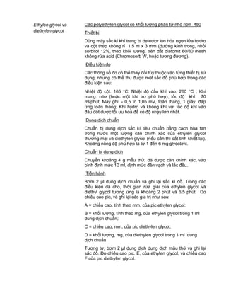 QCVN 4-7 : 2010/BYT
16
Ethylen glycol và
diethylen glycol
Các polyethylen glycol có khối lượng phân tử nhỏ hơn 450
Thiết bị
Dùng máy sắc kí khí trang bị detector ion hóa ngọn lửa hydro
và cột thép không rỉ 1,5 m x 3 mm (đường kính trong, nhồi
sorbitol 12%, theo khối lượng, trên đất diatomit 60/80 mesh
không rửa acid (Chromosorb W, hoặc tương đương).
Điều kiện đo
Các thông số đo có thể thay đổi tùy thuộc vào từng thiết bị sử
dụng, nhưng có thể thu được một sắc đồ phù hợp trong các
điều kiện sau:
Nhiệt độ cột: 165 C; Nhiệt độ đầu khí vào: 260 C ; Khí
mang: nitơ (hoặc một khí trơ phù hợp); tốc độ khí: 70
ml/phút; Máy ghi: - 0,5 to 1,05 mV, toàn thang, 1 giây, đáp
ứng toàn thang; Khí hydro và không khí với tốc độ khí vào
đầu đốt được tối ưu hóa để có độ nhạy lớn nhất.
Dung dịch chuẩn
Chuẩn bị dung dịch sắc kí tiêu chuẩn bằng cách hòa tan
trong nước một lượng cân chính xác của ethylen glycol
thương mại và diethylen glycol (nếu cần thì cất tinh khiết lại).
Khoảng nồng độ phù hợp là từ 1 đến 6 mg glycol/ml.
Chuẩn bị dung dịch
Chuyển khoảng 4 g mẫu thử, đã được cân chính xác, vào
bình định mức 10 ml, định mức đến vạch và lắc đều.
Tiến hành
Bơm 2 µl dung dịch chuẩn và ghi lại sắc kí đồ. Trong các
điều kiện đã cho, thời gian rửa giải của ethylen glycol và
diethyl glycol tương ứng là khoảng 2 phút và 6,5 phút. Đo
chiều cao pic, và ghi lại các gía trị như sau:
A = chiều cao, tính theo mm, của pic ethylen glycol;
B = khối lượng, tính theo mg, của ethylen glycol trong 1 ml
dung dịch chuẩn;
C = chiều cao, mm, của pic diethylen glycol;
D = khối lượng, mg, của diethylen glycol trong 1 ml dung
dịch chuẩn
Tương tự, bơm 2 µl dung dịch dung dịch mẫu thử và ghi lại
sắc đồ. Đo chiều cao pic, E, của ethylen glycol, và chiều cao
F của pic diethylen glycol.
 