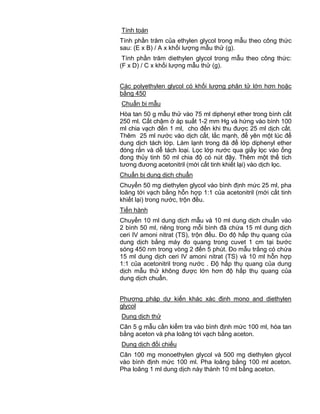 QCVN 4-7 : 2010/BYT
17
Tính toán
Tính phần trăm của ethylen glycol trong mẫu theo công thức
sau: (E x B) / A x khối lượng mẫu thử (g).
Tính phần trăm diethylen glycol trong mẫu theo công thức:
(F x D) / C x khối lượng mẫu thử (g).
Các polyethylen glycol có khối lượng phân tử lớn hơn hoặc
bằng 450
Chuẩn bị mẫu
Hòa tan 50 g mẫu thử vào 75 ml diphenyl ether trong bình cất
250 ml. Cất chậm ở áp suất 1-2 mm Hg và hứng vào bình 100
ml chia vạch đến 1 ml, cho đến khi thu được 25 ml dịch cất.
Thêm 25 ml nước vào dịch cất, lắc mạnh, để yên một lúc để
dung dịch tách lớp. Làm lạnh trong đá để lớp diphenyl ether
đóng rắn và dễ tách loại. Lọc lớp nước qua giấy lọc vào ống
đong thủy tinh 50 ml chia độ có nút đậy. Thêm một thể tích
tương đương acetonitril (mới cất tinh khiết lại) vào dịch lọc.
Chuẩn bị dung dịch chuẩn
Chuyển 50 mg diethylen glycol vào bình định mức 25 ml, pha
loãng tới vạch bằng hỗn hợp 1:1 của acetonitril (mới cất tinh
khiết lại) trong nước, trộn đều.
Tiến hành
Chuyển 10 ml dung dịch mẫu và 10 ml dung dịch chuẩn vào
2 bình 50 ml, riêng trong mỗi bình đã chứa 15 ml dung dịch
ceri IV amoni nitrat (TS), trộn đều. Đo độ hấp thụ quang của
dung dịch bằng máy đo quang trong cuvet 1 cm tại bước
sóng 450 nm trong vòng 2 đến 5 phút. Đo mẫu trắng có chứa
15 ml dung dịch ceri IV amoni nitrat (TS) và 10 ml hỗn hợp
1:1 của acetonitril trong nước . Độ hấp thụ quang của dung
dịch mẫu thử không được lớn hơn độ hấp thụ quang của
dung dịch chuẩn.
Phương pháp dự kiến khác xác định mono and diethylen
glycol
Dung dịch thử
Cân 5 g mẫu cần kiểm tra vào bình định mức 100 ml, hòa tan
bằng aceton và pha loãng tới vạch bằng aceton.
Dung dịch đối chiếu
Cân 100 mg monoethylen glycol và 500 mg diethylen glycol
vào bình định mức 100 ml. Pha loãng bằng 100 ml aceton.
Pha loãng 1 ml dung dịch này thành 10 ml bằng aceton.
 