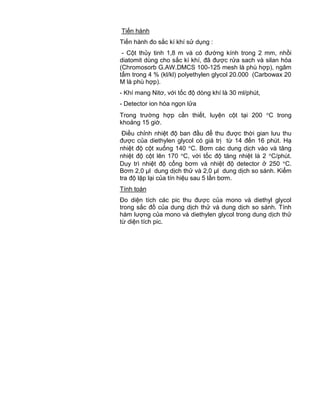 QCVN 4-7 : 2010/BYT
18
Tiến hành
Tiến hành đo sắc kí khí sử dụng :
- Cột thủy tinh 1,8 m và có đường kính trong 2 mm, nhồi
diatomit dùng cho sắc kí khí, đã được rửa sach và silan hóa
(Chromosorb G.AW.DMCS 100-125 mesh là phù hợp), ngâm
tẩm trong 4 % (kl/kl) polyethylen glycol 20.000 (Carbowax 20
M là phù hợp).
- Khí mang Nitơ, với tốc độ dòng khí là 30 ml/phút,
- Detector ion hóa ngọn lửa
Trong trường hợp cần thiết, luyện cột tại 200 C trong
khoảng 15 giờ.
Điều chỉnh nhiệt độ ban đầu để thu được thời gian lưu thu
được của diethylen glycol có giá trị từ 14 đến 16 phút. Hạ
nhiệt độ cột xuống 140 C. Bơm các dung dịch vào và tăng
nhiệt độ cột lên 170 C, với tốc độ tăng nhiệt là 2 C/phút.
Duy trì nhiệt độ cổng bơm và nhiệt độ detector ở 250 C.
Bơm 2,0 µl dung dịch thử và 2,0 µl dung dịch so sánh. Kiểm
tra độ lặp lại của tín hiệu sau 5 lần bơm.
Tính toán
Đo diện tích các pic thu được của mono và diethyl glycol
trong sắc đồ của dung dịch thử và dung dịch so sánh. Tính
hàm lượng của mono và diethylen glycol trong dung dịch thử
từ diện tích pic.
 