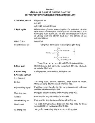 QCVN 4-7 : 2010/BYT
19
Phụ lục 3
YÊU CẦU KỸ THUẬT VÀ PHƢƠNG PHÁP THỬ
ĐỐI VỚI POLYOXYETYLEN (20) SORBITAN MONOOLEAT
1. Tên khác, chỉ số Polysorbat 80;
INS 433
ADI=0-25 mg/kg thể trọng
2. Định nghĩa Hỗn hợp bao gồm các ester một phần của sorbitol và các dẫn
chất mono- và dianhydrid của nó (có chỉ số acid dưới 7,5 và
hàm lượng nước dưới 0,2%) với acid oleic thực phẩm và được
cô với xấp xỉ 20 mol ethylen oxyd cho 1 mol sorbitol và các
anhydrid của nó.
Mã số C.A.S. 9005-65-6
Công thức cấu tạo Công thức danh nghĩa và thành phần gần đúng:
CH2
C
CH
CH
C
CH2C(C2H4O)2OCR
O(C2H4O)yHH
H(OC2H4)xO
O(C2H4O)wHH
O
Trong đó w + x + y + z = ~20 và RCO- là phần acid béo
3. Cảm quan Ở 25o
C là dung dịch sánh màu vàng chanh đến màu hổ phách
có mùi nhẹ đặc trưng
4. Chức năng Chống tạo bọt, Chất nhũ hóa, chất phân tán.
5. Yêu cầu kỹ thuật
5.1. Định tính
Độ tan Tan trong nước, ethanol, methanol, ethyl acetat và toluen;
không tan trong dầu khoáng và ether dầu hỏa.
Hấp thụ hồng ngoại Phổ hồng ngoại của mẫu thử đặc trưng cho este một phần của
acid béo và polyoxyethyl polyol
Phản ứng màu Đúng yêu cầu (mô tả trong phần Phương pháp thử).
Acid béo Phải có phản ứng đặc trưng của acid béo.
Liên kết không no Phải có phản ứng đặc trưng của liên kết không no.
Gelatin hoá Tại nhiệt độ thường hoặc thấp hơn, hỗn hợp mẫu thử trong
nước cất (60/40: v/v) tạo ra một khối đặc.
Xà phòng hóa 100 g mẫu cho khoảng 23 g acid béo và 75 g polyol.
 