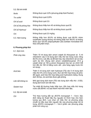QCVN 4-7 : 2010/BYT
20
5.2. Độ tinh khiết
Nước Không được quá 3,0% (phương pháp Karl-Fischer)
Tro sulfat Không được quá 0,25%
Chỉ số acid Không được quá 2,0.
Chỉ số Xà phòng hóa Không được thấp hơn 45 và không được quá 55.
Chỉ số Hydroxyl Không được thấp hơn 65 và không được quá 80.
Chì Không được quá 2,0 mg/kg
5.3. Hàm lượng Không thấp hơn 65,0% và không được quá 69,5% nhóm
oxyethylen tương đương với không thấp hơn 96,5% và không
được quá 103,5% polyoxyethylen (20) sorbitan monooleat tính
theo chế phẩm khan.
6. Phƣơng pháp thử
6.1. Định tính
Phản ứng màu Thêm 10 ml dung dịch amoni cobalt (II) thiocyanat và 5 ml
chloroform vào 5 ml dung dịch mẫu thử tan trong nước nồng
độ 5% (m/v). Lắc đều và để tách lớp; lớp chloroform sẽ có màu
xanh da trời. (Dung dịch amoni cobaltothiocyanat: 37,5 g
cobalt nitrat và 150 g amoni thiocyanat hòa tan và chỉnh thể
tích đến đủ 100 ml bằng nước cất - pha hàng ngày trước khi
sử dụng).
Acid béo Thêm 5 ml dung dịch natri hydroxyd (TS) vào 5 ml dung dịch
mẫu thử 5% (m/v) trong nước. Đun sôi hỗn hợp trong vài phút,
để nguội, acid hóa hỗn hợp bằng acid hydrocloric loãng. Dung
dịch rất đục, do acid béo được giải phóng.
Liên kết không no Nhỏ giọt dung dịch brom (TS) vào dung dịch mẫu thử (1/20).
Dung dịch brom sẽ mất màu.
Gelatin hoá Tại nhiệt độ thường hoặc thấp hơn, hỗn hợp mẫu thử trong
nước cất (60/40: v/v) tạo thành một khối mềm đặc.
6.2. Độ tinh khiết
Chì Thử theo hướng dẫn tại JECFA monograph 1 - Vol.4. Xác
định bằng kỹ thuật hấp thụ nguyên tử thích hợp cho hàm
lượng quy định. Lựa chọn cỡ mẫu thử và phương pháp
chuẩn bị mẫu dựa trên nguyên tắc của phương pháp mô tả
trong JECFA monograph 1 - Vol.4 (phần các phương pháp
phân tích công cụ).
 