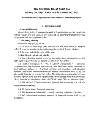 QUY CHUẨN KỸ THUẬT QUỐC GIA
VỀ PHỤ GIA THỰC PHẨM - CHẤT CHỐNG TẠO BỌT
National technical regulation on food additive – Antifoaming Agent
I. QUY ĐỊNH CHUNG
1. Phạm vi điều chỉnh
Quy chuẩn kỹ thuật quốc gia (sau đây gọi tắt là Quy chuẩn) này quy định các yêu cầu
kỹ thuật và quản lý về chất lượng, vệ sinh an toàn đối với các chất chống tạo bọt được sử
dụng với mục đích làm phụ gia thực phẩm.
2. Đối tƣợng áp dụng
Quy chuẩn này áp dụng đối với:
2.1. Tổ chức, cá nhân nhập khẩu, xuất khẩu, sản xuất, buôn bán và sử dụng các
chất chống tạo bọt làm phụ gia thực phẩm (sau đây gọi tắt là tổ chức, cá nhân).
2.2. Cơ quan quản lý nhà nước có liên quan.
3. Giải thích từ ngữ và chữ viết tắt:
3.1. Các chất chống tạo bọt: là phụ gia thực phẩm được sử dụng với mục đích
ngăn ngừa và giảm thiểu sự tạo bọt cho các sản phẩm thực phẩm.
3.2. JECFA monograph 1 - Vol. 4 (JECFA monographs 1 - Combined
compendium of food addiditive specifications; Joint FAO/WHO expert committee on
food additives; Volume 4 - Analytical methods, test procedures and laboratory
solutions used by and referenced in the food additive specifications; FAO, 2006): Các
yêu cầu kỹ thuật đối với phụ gia thực phẩm, Tập 4 Các phương pháp phân tích, quy
trình thử nghiệm, dung dịch thử nghiệm được sử dụng (hoặc tham chiếu) trong yêu
cầu kỹ thuật đối với phụ gia thực phẩm; JECFA biên soạn; FAO ban hành năm 2006.
3.3. Mã số C.A.S (Chemical Abstracts Service): Mã số đăng ký hóa chất của
Hiệp hội Hóa chất Hoa Kỳ.
3.4. TS (test solution): Dung dịch thuốc thử.
3.5. ADI (Acceptable daily intake): Lượng ăn vào hàng ngày chấp nhận được.
3.6. INS (International numbering system): Hệ thống mã số quốc tế về phụ gia
thực phẩm.
 