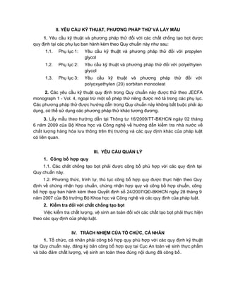 QCVN 4-7 : 2010/BYT
2
II. YÊU CẦU KỸ THUẬT, PHƢƠNG PHÁP THỬ VÀ LẤY MẪU
1. Yêu cầu kỹ thuật và phương pháp thử đối với các chất chống tạo bọt được
quy định tại các phụ lục ban hành kèm theo Quy chuẩn này như sau:
1.1. Phụ lục 1: Yêu cầu kỹ thuật và phương pháp thử đối với propylen
glycol
1.2. Phụ lục 2: Yêu cầu kỹ thuật và phương pháp thử đối với polyethylen
glycol
1.3. Phụ lục 3: Yêu cầu kỹ thuật và phương pháp thử đối với
polyoxyethylen (20) sorbitan monooleat
2. Các yêu cầu kỹ thuật quy định trong Quy chuẩn này được thử theo JECFA
monograph 1 - Vol. 4, ngoại trừ một số phép thử riêng được mô tả trong các phụ lục.
Các phương pháp thử được hướng dẫn trong Quy chuẩn này không bắt buộc phải áp
dụng, có thể sử dụng các phương pháp thử khác tương đương.
3. Lấy mẫu theo hướng dẫn tại Thông tư 16/2009/TT-BKHCN ngày 02 tháng
6 năm 2009 của Bộ Khoa học và Công nghệ về hướng dẫn kiểm tra nhà nước về
chất lượng hàng hóa lưu thông trên thị trường và các quy định khác của pháp luật
có liên quan.
III. YÊU CẦU QUẢN LÝ
1. Công bố hợp quy
1.1. Các chất chống tạo bọt phải được công bố phù hợp với các quy định tại
Quy chuẩn này.
1.2. Phương thức, trình tự, thủ tục công bố hợp quy được thực hiện theo Quy
định về chứng nhận hợp chuẩn, chứng nhận hợp quy và công bố hợp chuẩn, công
bố hợp quy ban hành kèm theo Quyết định số 24/2007/QĐ-BKHCN ngày 28 tháng 9
năm 2007 của Bộ trưởng Bộ Khoa học và Công nghệ và các quy định của pháp luật.
2. Kiểm tra đối với chất chống tạo bọt
Việc kiểm tra chất lượng, vệ sinh an toàn đối với các chất tạo bọt phải thực hiện
theo các quy định của pháp luật.
IV. TRÁCH NHIỆM CỦA TỔ CHỨC, CÁ NHÂN
1. Tổ chức, cá nhân phải công bố hợp quy phù hợp với các quy định kỹ thuật
tại Quy chuẩn này, đăng ký bản công bố hợp quy tại Cục An toàn vệ sinh thực phẩm
và bảo đảm chất lượng, vệ sinh an toàn theo đúng nội dung đã công bố.
 