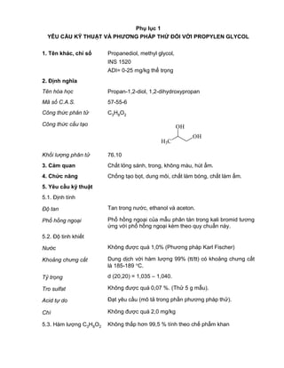 QCVN 4-7 : 2010/BYT
4
Phụ lục 1
YÊU CẦU KỸ THUẬT VÀ PHƢƠNG PHÁP THỬ ĐỐI VỚI PROPYLEN GLYCOL
1. Tên khác, chỉ số Propanediol, methyl glycol,
INS 1520
ADI= 0-25 mg/kg thể trọng
2. Định nghĩa
Tên hóa học Propan-1,2-diol, 1,2-dihydroxypropan
Mã số C.A.S. 57-55-6
Công thức phân tử C3H8O2
Công thức cấu tạo
H3C
OH
OH
Khối lượng phân tử 76.10
3. Cảm quan Chất lỏng sánh, trong, không màu, hút ẩm.
4. Chức năng Chống tạo bọt, dung môi, chất làm bóng, chất làm ẩm.
5. Yêu cầu kỹ thuật
5.1. Định tính
Độ tan Tan trong nước, ethanol và aceton.
Phổ hồng ngoại Phổ hồng ngoại của mẫu phân tán trong kali bromid tương
ứng với phổ hồng ngoại kèm theo quy chuẩn này.
5.2. Độ tinh khiết
Nước Không được quá 1,0% (Phương pháp Karl Fischer)
Khoảng chưng cất Dung dịch với hàm lượng 99% (tt/tt) có khoảng chưng cất
là 185-189 C.
Tỷ trọng d (20,20) = 1,035 – 1,040.
Tro sulfat Không được quá 0,07 %. (Thử 5 g mẫu).
Acid tự do Đạt yêu cầu (mô tả trong phần phương pháp thử).
Chì Không được quá 2,0 mg/kg
5.3. Hàm lượng C3H8O2 Không thấp hơn 99,5 % tính theo chế phẩm khan
 