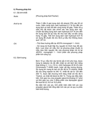 QCVN 4-7 : 2010/BYT
5
6. Phƣơng pháp thử
6.1. Độ tinh khiết
Nước (Phương pháp Karl Fischer)
Acid tự do Thêm 3 đến 6 giọt dung dịch đỏ phenol (TS) vào 50 ml
nước, thêm dung dịch natri hydroxyd 0,1 N cho đến khi
dung dịch có màu đỏ bền vững trong 30 giây. Thêm 50 g
mẫu thử đã được cân chính xác vào dung dịch này.
Chuẩn độ bằng dung dịch natri hydroxyd 0,01 N cho đến
khi dung dịch trở lại màu đỏ như ban đầu và bền vững
trong 15 giây. Thể tích dung dịch natri hydroxyd 0,01 N
sử dụng để chuẩn độ cho 50,0 g mẫu thử Không được
quá 1,67 ml.
Chì - Thử theo hướng dẫn tại JECFA monograph 1 - Vol.4.
- Sử dụng kỹ thuật hấp thụ nguyên tử thích hợp để xác
định. Lựa chọn cỡ mẫu thử và phương pháp chuẩn bị
mẫu dựa trên nguyên tắc của phương pháp mô tả tại
JECFA monograph 1 - Vol.4 phần các phương pháp
phân tích công cụ).
6.2. Định lượng
Bơm 10 µL mẫu thử vào hệ đo sắc kí khí phù hợp, được
trang bị detector đo độ dẫn nhiệt và cột tách làm bằng
thép không rỉ, 1 m x 1/4 in, nhồi Carbowax 20 M 4% trên
Chromosorb T 40/60 mesh, hoặc vật liệu tương đương.
Sử dụng khí mang là heli với tốc độ là 75 ml/phút. Nhiệt
độ của cổng injector là 240 C, nhiệt độ cột từ 120 đến
200 C, được đặt chương trình tăng nhiệt với tốc độ 5
C/phút, và nhiệt độ block là 250 C. Trong các điều kiện
trên, thời gian lưu của propylen glycol là khoảng 5,7 phút
và thời gian lưu của 3 đồng phân của dipropylen glycol
lần lượt là 8,2; 9,0 và 10,2 phút.
Đo diện tích các pic, tính phần trăm diện tích pic của
propylen glycol trên tổng diện tích các pic và quy ra phần
trăm khối lượng.
 
