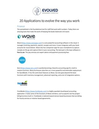 20	Applications	to	evolve	the	way	you	work	
Finance	
The	spreadsheet	is	the	foundational	tool	for	staff	that	work	with	numbers.	Today	there	are	
amazing	tools	that	make	the	work	of	keeping	the	books	balanced	a	lot	easier.	
		
Wave	(https://www.waveapps.com)	is	a	very	powerful	accounting	software	in	the	cloud.	It	
manages	invoicing,	payments,	payroll,	receipts	and	more.	It	even	integrates	with	your	bank	
accounts	for	reconciliation.	Wave	also	has	companion	apps	for	your	smartphone	to	capture	
receipts	on	the	go	and	capture	them	in	your	accounting.	The	best	part	is	the	base	software	is	
free	to	use.	The	pay	services	are	expert	advice	and	payment	processing	fees.	
	
Xero	(https://www.xero.com)	is	quickly	becoming	a	favorite	accounting	app	for	small	to	
medium	business.	Many	businesses	view	Xero	as	a	more	powerful	and	extensible	replacement	
for	QuickBooks.	It	has	the	same	basic	features	as	Wave,	but	also	goes	beyond	the	basic	
functions	with	inventory	management,	advanced	reporting,	and	a	ton	of	integration	options.	
	
FreshBooks	(https://www.freshbooks.com)	is	a	highly	awarded	cloud	based	accounting	
application.	It	lacks	some	of	the	functions	of	Wave	and	Xero,	such	as	payroll,	but	has	project	
billing	functions	built	in.	Freshbooks	is	tailored	toward	service	based	businesses	that	are	billing	
for	hourly	services	or	retainer	based	agreements.		
	 	
 